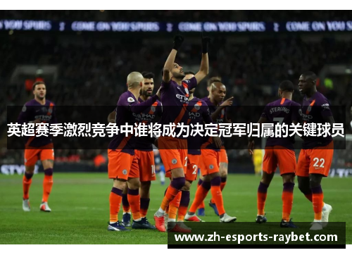 英超赛季激烈竞争中谁将成为决定冠军归属的关键球员