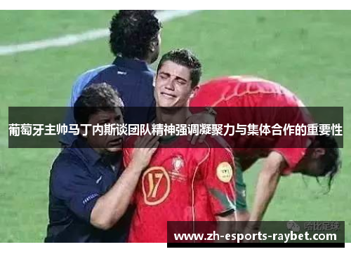 葡萄牙主帅马丁内斯谈团队精神强调凝聚力与集体合作的重要性