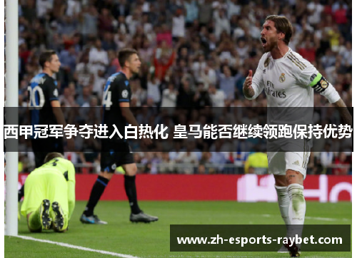 西甲冠军争夺进入白热化 皇马能否继续领跑保持优势