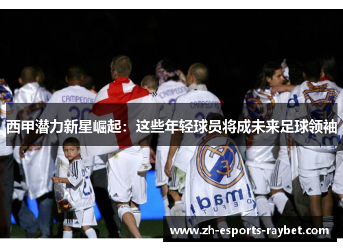 西甲潜力新星崛起：这些年轻球员将成未来足球领袖
