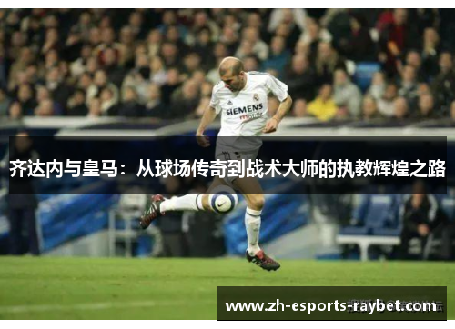 齐达内与皇马：从球场传奇到战术大师的执教辉煌之路