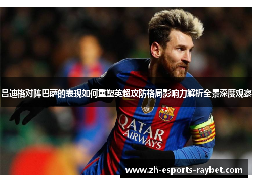 吕迪格对阵巴萨的表现如何重塑英超攻防格局影响力解析全景深度观察 吕迪格对阵巴萨的表现如何重塑英超攻防格局影响力解析全景深度观察