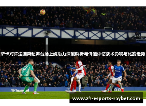 萨卡对阵法国英超舞台场上统治力深度解析与价值评估战术影响与比赛走势