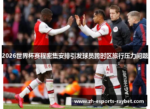 2026世界杯赛程密集安排引发球员跨时区旅行压力问题