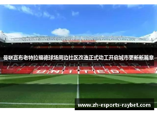 曼联宣布老特拉福德球场周边社区改造正式动工开启城市更新新篇章