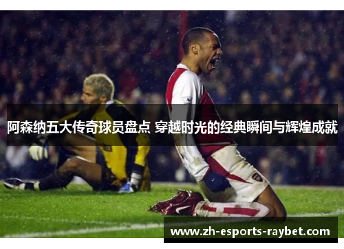 阿森纳五大传奇球员盘点 穿越时光的经典瞬间与辉煌成就