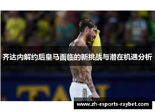 齐达内解约后皇马面临的新挑战与潜在机遇分析